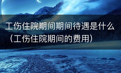 工伤住院期间期间待遇是什么（工伤住院期间的费用）