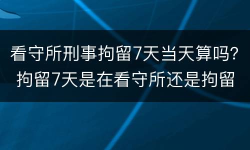 看守所刑事拘留7天当天算吗？ 拘留7天是在看守所还是拘留所