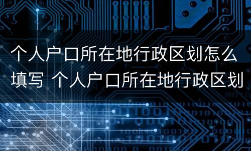 个人户口所在地行政区划怎么填写 个人户口所在地行政区划怎么填写才正确
