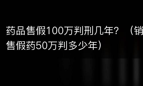 药品售假100万判刑几年？（销售假药50万判多少年）
