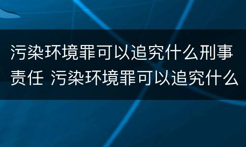污染环境罪可以追究什么刑事责任 污染环境罪可以追究什么刑事责任案件