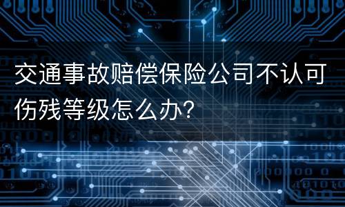 交通事故赔偿保险公司不认可伤残等级怎么办？
