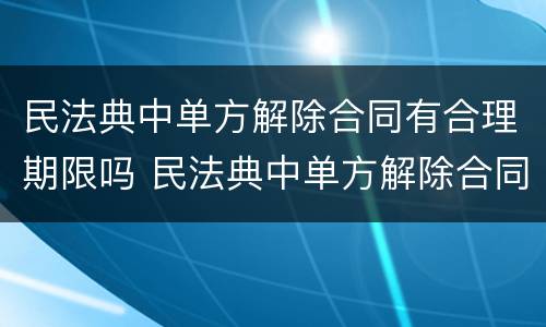 民法典中单方解除合同有合理期限吗 民法典中单方解除合同有合理期限吗为什么