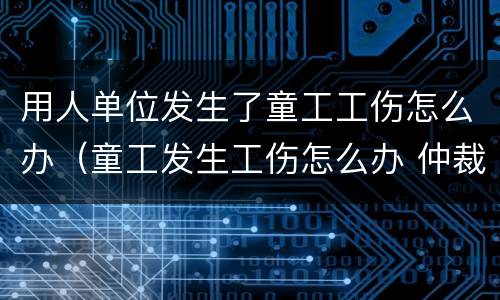 用人单位发生了童工工伤怎么办（童工发生工伤怎么办 仲裁）