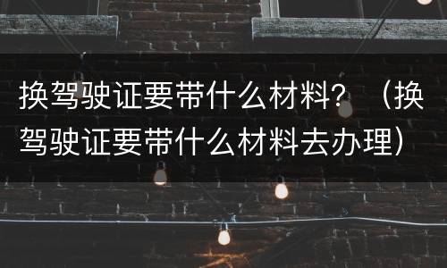 换驾驶证要带什么材料？（换驾驶证要带什么材料去办理）