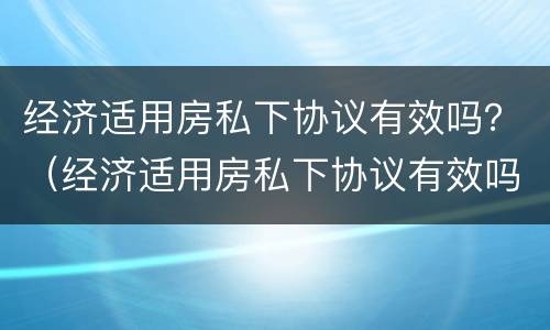 经济适用房私下协议有效吗？（经济适用房私下协议有效吗合法吗）