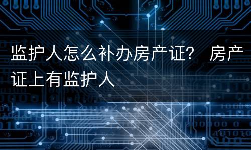 监护人怎么补办房产证？ 房产证上有监护人