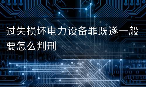 过失损坏电力设备罪既遂一般要怎么判刑