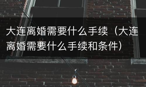 大连离婚需要什么手续（大连离婚需要什么手续和条件）