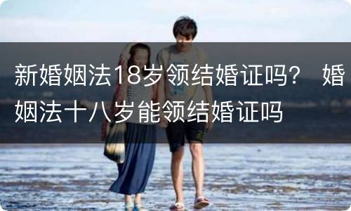 新婚姻法18岁领结婚证吗？ 婚姻法十八岁能领结婚证吗