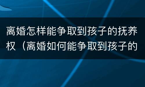 离婚怎样能争取到孩子的抚养权（离婚如何能争取到孩子的抚养权）