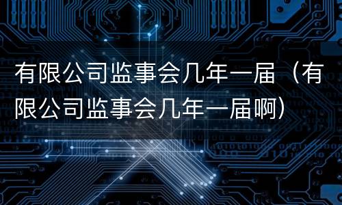 有限公司监事会几年一届（有限公司监事会几年一届啊）