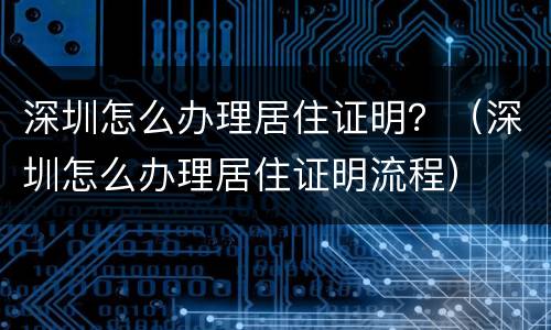 深圳怎么办理居住证明？（深圳怎么办理居住证明流程）