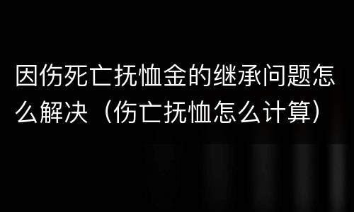 因伤死亡抚恤金的继承问题怎么解决（伤亡抚恤怎么计算）