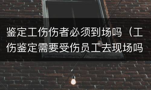 鉴定工伤伤者必须到场吗（工伤鉴定需要受伤员工去现场吗）