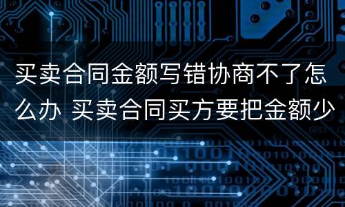 买卖合同金额写错协商不了怎么办 买卖合同买方要把金额少写