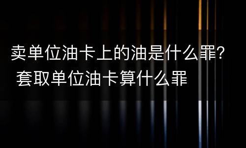 卖单位油卡上的油是什么罪？ 套取单位油卡算什么罪