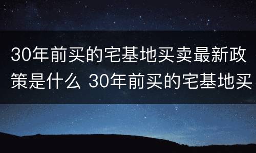 30年前买的宅基地买卖最新政策是什么 30年前买的宅基地买卖最新政策是什么时候
