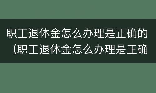 职工退休金怎么办理是正确的（职工退休金怎么办理是正确的呢）
