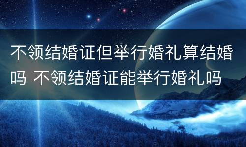 不领结婚证但举行婚礼算结婚吗 不领结婚证能举行婚礼吗