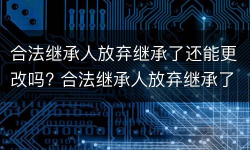合法继承人放弃继承了还能更改吗? 合法继承人放弃继承了还能更改吗为什么