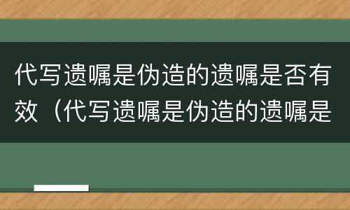 代写遗嘱是伪造的遗嘱是否有效（代写遗嘱是伪造的遗嘱是否有效呢）