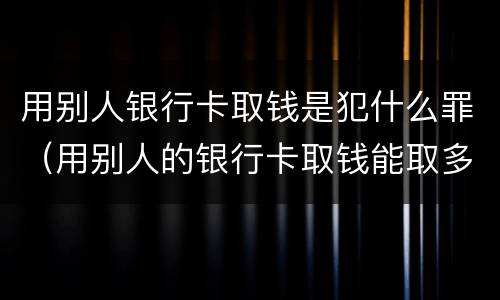 用别人银行卡取钱是犯什么罪（用别人的银行卡取钱能取多少）