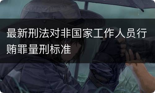 最新刑法对非国家工作人员行贿罪量刑标准