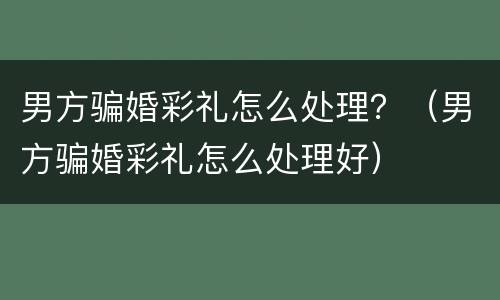 男方骗婚彩礼怎么处理？（男方骗婚彩礼怎么处理好）