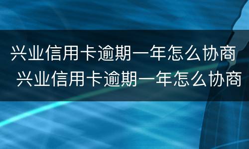 兴业信用卡逾期一年怎么协商 兴业信用卡逾期一年怎么协商还款