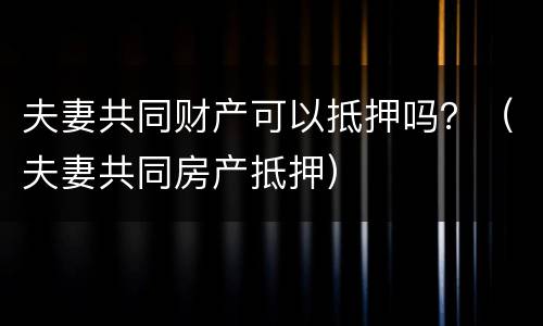 夫妻共同财产可以抵押吗？（夫妻共同房产抵押）