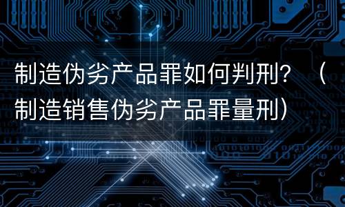 制造伪劣产品罪如何判刑？（制造销售伪劣产品罪量刑）