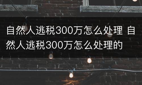 自然人逃税300万怎么处理 自然人逃税300万怎么处理的