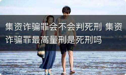 集资诈骗罪会不会判死刑 集资诈骗罪最高量刑是死刑吗