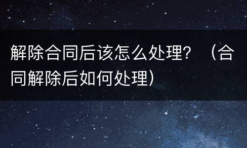 解除合同后该怎么处理？（合同解除后如何处理）