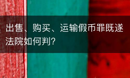 出售、购买、运输假币罪既遂法院如何判?
