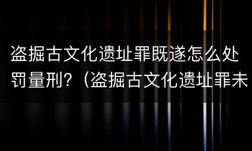 盗掘古文化遗址罪既遂怎么处罚量刑?（盗掘古文化遗址罪未遂）