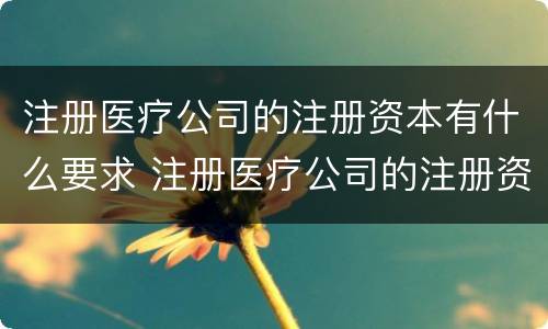 注册医疗公司的注册资本有什么要求 注册医疗公司的注册资本有什么要求嘛