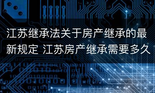 江苏继承法关于房产继承的最新规定 江苏房产继承需要多久