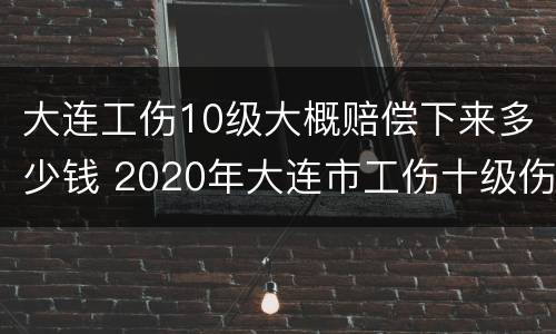 大连工伤10级大概赔偿下来多少钱 2020年大连市工伤十级伤残能赔多少钱
