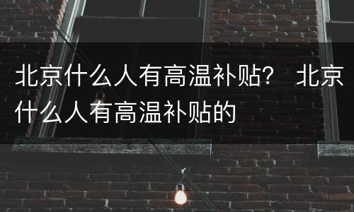 北京什么人有高温补贴？ 北京什么人有高温补贴的