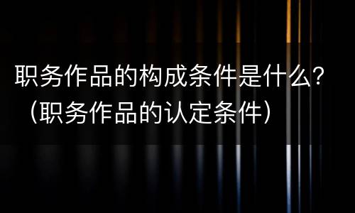 职务作品的构成条件是什么？（职务作品的认定条件）
