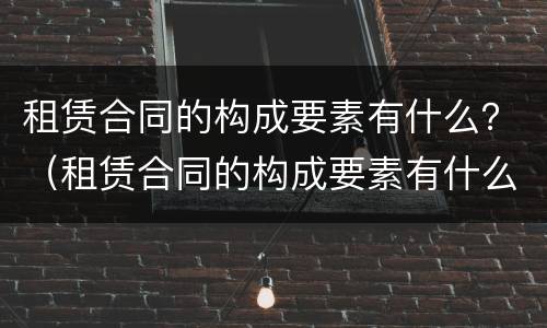 租赁合同的构成要素有什么？（租赁合同的构成要素有什么）