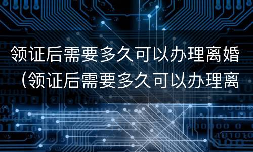 领证后需要多久可以办理离婚（领证后需要多久可以办理离婚登记）
