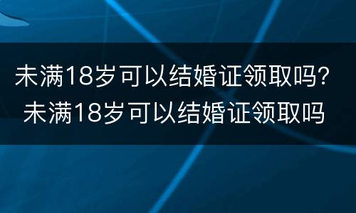 未满18岁可以结婚证领取吗？ 未满18岁可以结婚证领取吗