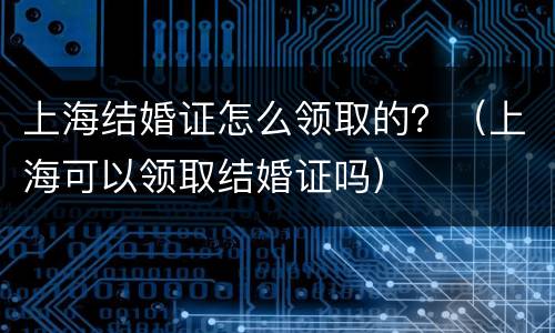 上海结婚证怎么领取的？（上海可以领取结婚证吗）