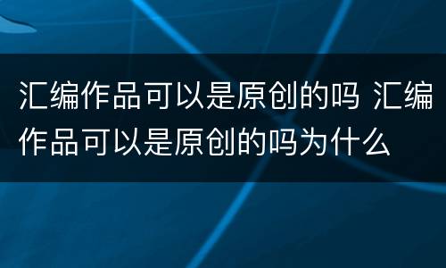 汇编作品可以是原创的吗 汇编作品可以是原创的吗为什么