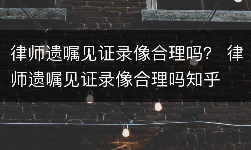 律师遗嘱见证录像合理吗？ 律师遗嘱见证录像合理吗知乎