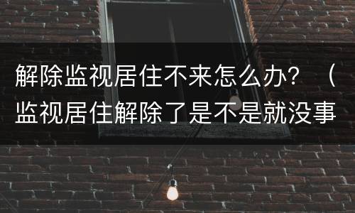 解除监视居住不来怎么办？（监视居住解除了是不是就没事了）