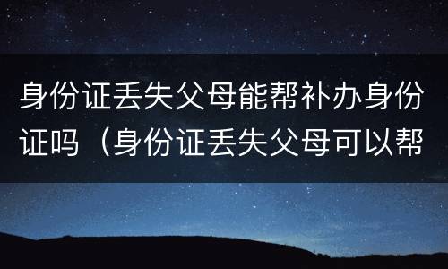 身份证丢失父母能帮补办身份证吗（身份证丢失父母可以帮忙补办吗）